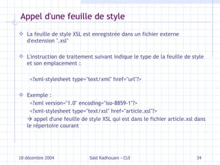 Appel d'une feuille de style La feuille de style XSL est enregistrée dans un fichier externe d'extension ".xsl" L'instruction de traitement suivant indique le type de la feuille de style et son emplacement : <?xml-stylesheet type="text/xml" href="url"?> Exemple :  <?xml version="1.0" encoding="iso-8859-1"?> <?xml-stylesheet type="text/xsl" href="article.xsl"?>    appel d'une feuille de style XSL qui est dans le fichier article.xsl dans le répertoire courant 18 décembre 2004 Saïd Radhouani - CUI 