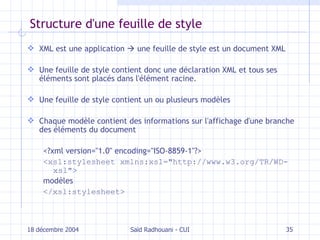 Structure d'une feuille de style XML est une application    une feuille de style est un document XML Une feuille de style contient donc une déclaration XML et tous ses éléments sont placés dans l'élément racine. Une feuille de style contient un ou plusieurs modèles Chaque modèle contient des informations sur l'affichage d'une branche des éléments du document <?xml version="1.0" encoding="ISO-8859-1"?> <xsl:stylesheet xmlns:xsl="http://www.w3.org/TR/WD-xsl"> modèles </xsl:stylesheet> 18 décembre 2004 Saïd Radhouani - CUI 