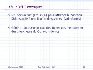 XSL / XSLT exemples Utiliser un navigateur (IE) pour afficher le contenu XML associé à une feuille de style xsl (voir demos)  Génération automatique des fiches des membres et des chercheurs du CUI  (voir demos) 18 décembre 2004 Saïd Radhouani - CUI 