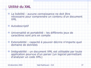 Utilité du XML La lisibilité : aucune connaissance ne doit être nécessaire pour comprendre un contenu d'un document XML Autodescriptif Universalité et portabilité : les différents jeux de caractères sont pris en compte Extensibilité : capacité à pouvoir décrire n'importe quel domaine de données Intégrabilité : un document XML est utilisable par toute application pourvue d'un parser (un logiciel permettant d'analyser un code XML) 18 décembre 2004 Saïd Radhouani - CUI 