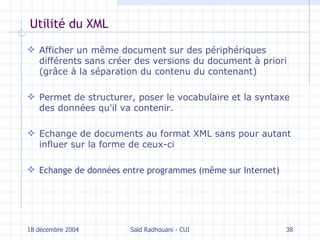 Utilité du XML A fficher un même document sur des périphériques différents sans  créer  de s  versions du document  à priori (grâce à la  séparation du contenu du contenant) P ermet de structurer, poser le vocabulaire et la syntaxe des données qu'il va contenir. Echange de documents au format XML sans pour autant influer sur la forme de ceux-ci E change de données entre programmes  (même sur Internet) 18 décembre 2004 Saïd Radhouani - CUI 