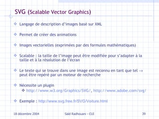 SVG ( Scalable Vector Graphics ) Langage de description d’images basé sur XML Permet de créer des animations I mages vectorielles (exprimées par des formules mathématiques) S calable : la taille de l’image peut être modifiée pour s’adapter à la taille et à la résolution de l’écran Le texte qui se trouve dans une image est reconnu en tant que tel    peut être repéré par un moteur de recherche Nécessite un plugin http://www.w3.org/Graphics/SVG/ ,  http://www.adobe.com/svg/ Exemple :  http://www.svg.free.fr/SVG/Voiture.html 18 décembre 2004 Saïd Radhouani - CUI 
