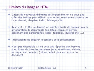 Limites du langage HTML L'ajout de nouveaux éléments est impossible, on ne peut pas créer des balises pour définir pour le document une structure de type résumé, chapitre, index, bibliographie R estrictif  : il o ffre seulement un nombre limité de balises pour la structuration de documents   (en-têtes, corps, ce dernier contenant des paragraphes, listes, tableaux, illustrations, ...) Impossibilité de séparer le contenu et la présentation N 'est pas extensible  :  il ne peut pas répondre aux besoins spécifiques de tous les domaines (mathématiques, chimie, musique, astronomie...) et ne définit plus le contenu du document 18 décembre 2004 Saïd Radhouani - CUI 