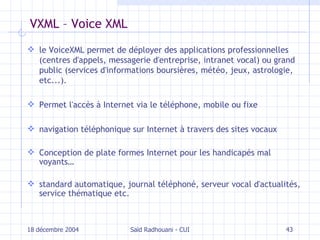 VXML – Voice XML le VoiceXML permet de déployer des applications professionnelles (centres d'appels, messagerie d'entreprise, intranet vocal) ou grand public (services d'informations boursières, météo, jeux, astrologie, etc...). P ermet l'accès à Internet via le téléphone, mobile ou fixe navigation téléphonique sur Internet à travers des sites vocaux Conception de plate formes Internet pour les handicapés mal voyants… standard automatique, journal téléphoné, serveur vocal d'actualités, service thématique etc. 18 décembre 2004 Saïd Radhouani - CUI 