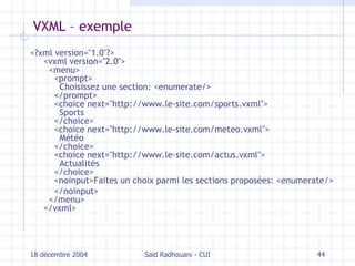 VXML – exemple <?xml version="1.0"?> <vxml version="2.0">   <menu>     <prompt>       Choisissez une section: <enumerate/>     </prompt>     <choice next="http://www.le-site.com/sports.vxml">       Sports     </choice>     <choice next="http://www.le-site.com/meteo.vxml">       Météo     </choice>     <choice next="http://www.le-site.com/actus.vxml">       Actualités     </choice>     <noinput>Faites un choix parmi les sections proposées: <enumerate/>   </noinput>   </menu> </vxml> 18 décembre 2004 Saïd Radhouani - CUI 
