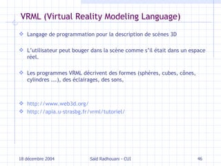 VRML  (Virtual Reality Modeling Language) Langage  de programmation  pour la description d e scènes  3D L ’utilisateur peut bouger dans l a scène  comme s’il était dans un espace réel. Les programmes VRML décrivent des formes (sphères, cubes, cônes, cylindres ...), des éclairages, des sons, http://www.web3d.org/ http://apia.u-strasbg.fr/vrml/tutoriel/ 18 décembre 2004 Saïd Radhouani - CUI 