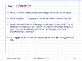 XML - Généralité XML  eXtensible Markup Language  (langage extensible de balisage) méta-langage = un langage qui permet de définir d'autres langages permet de concevoir votre langage de balisage personnalisé pour un ensemble de classes de documents (vous pouvez inventer des balises pour répondre à un besoin spécifique : un langage pour votre bibliothèque par exemple) un langage défini par XML est appelé  vocabulaire XML  ou  application XML 18 décembre 2004 Saïd Radhouani - CUI 