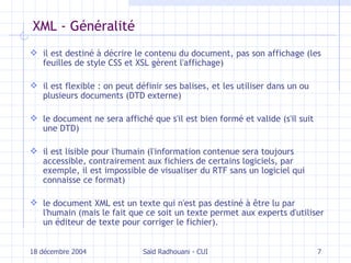 XML - Généralité il est destiné à décrire le contenu du document, pas son affichage (les feuilles de style CSS et XSL gèrent l'affichage) il est flexible  :  on peut définir ses balises, et les utiliser dans un ou plusieurs documents (DTD externe) le document ne sera affiché que s'il est bien formé et valide (s'il suit une DTD) il est lisible pour l'humain (l'information contenue sera toujours accessible, contrairement aux fichiers de certains logiciels, par exemple, il est impossible de visualiser du RTF sans un logiciel qui connaisse ce format) le document XML est un texte qui n'est pas destiné à être lu par l'humain (mais le fait que ce soit un texte permet aux experts d'utiliser un éditeur de texte pour corriger le fichier).   18 décembre 2004 Saïd Radhouani - CUI 