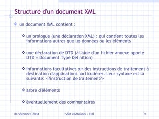 Structure d'un document XML un document XML contient : un prologue  (une déclaration XML) :  qui contient toutes les informations autres que les données ou les éléments u ne déclaration de  DTD  (à l'aide d'un fichier annexe appelé  DTD   =  Document Type Definition) informations facultatives sur des instructions de traitement à destination d'applications particulières. Leur syntaxe est la suivante: <?instruction de traitement?> arbre d'éléments éventuellement des commentaires 18 décembre 2004 Saïd Radhouani - CUI 
