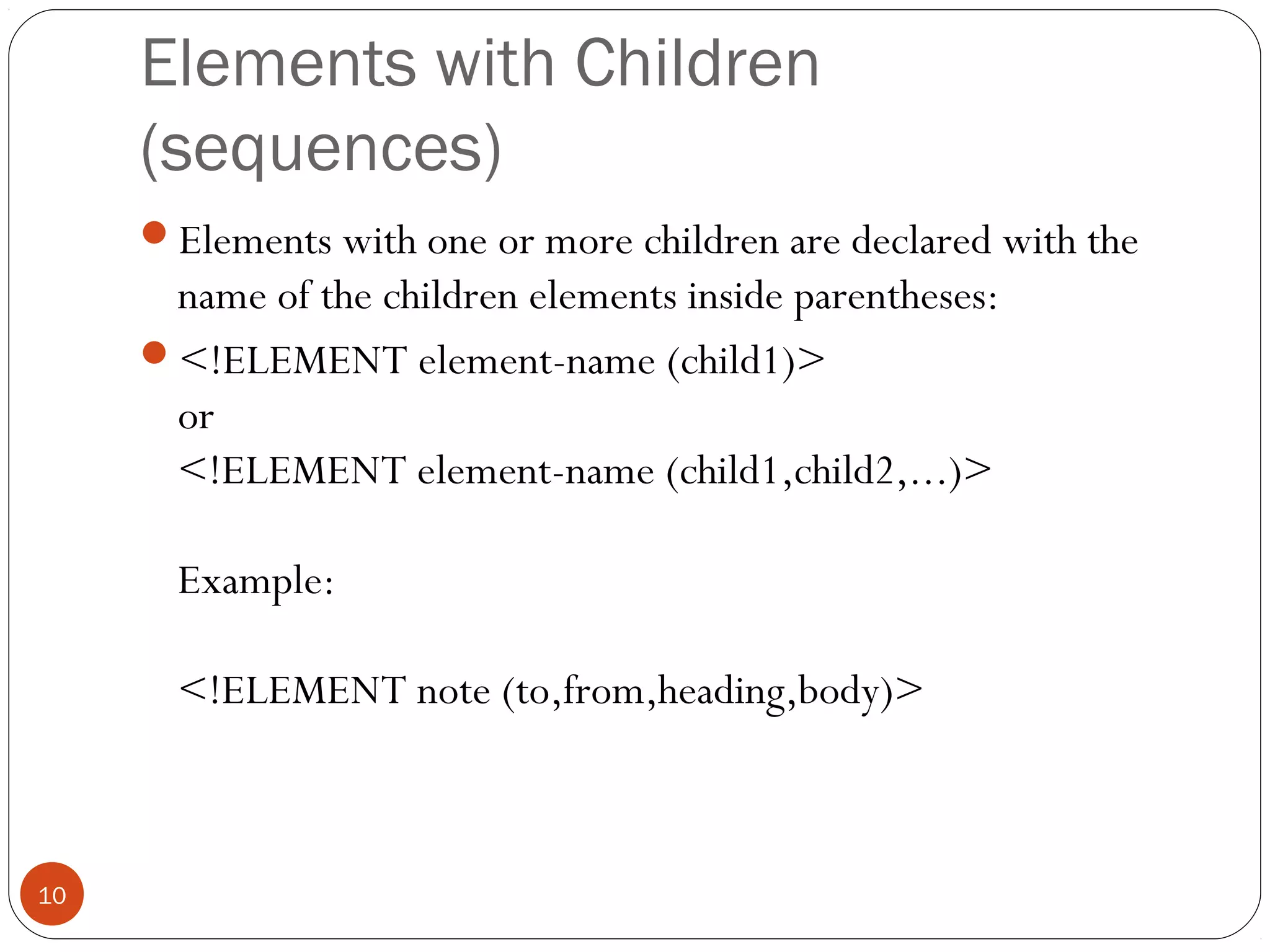 Elements with Children
(sequences)
Elements with one or more children are declared with the
name of the children elements inside parentheses:
<!ELEMENT element-name (child1)>
or
<!ELEMENT element-name (child1,child2,...)>
Example:
<!ELEMENT note (to,from,heading,body)>
10
 