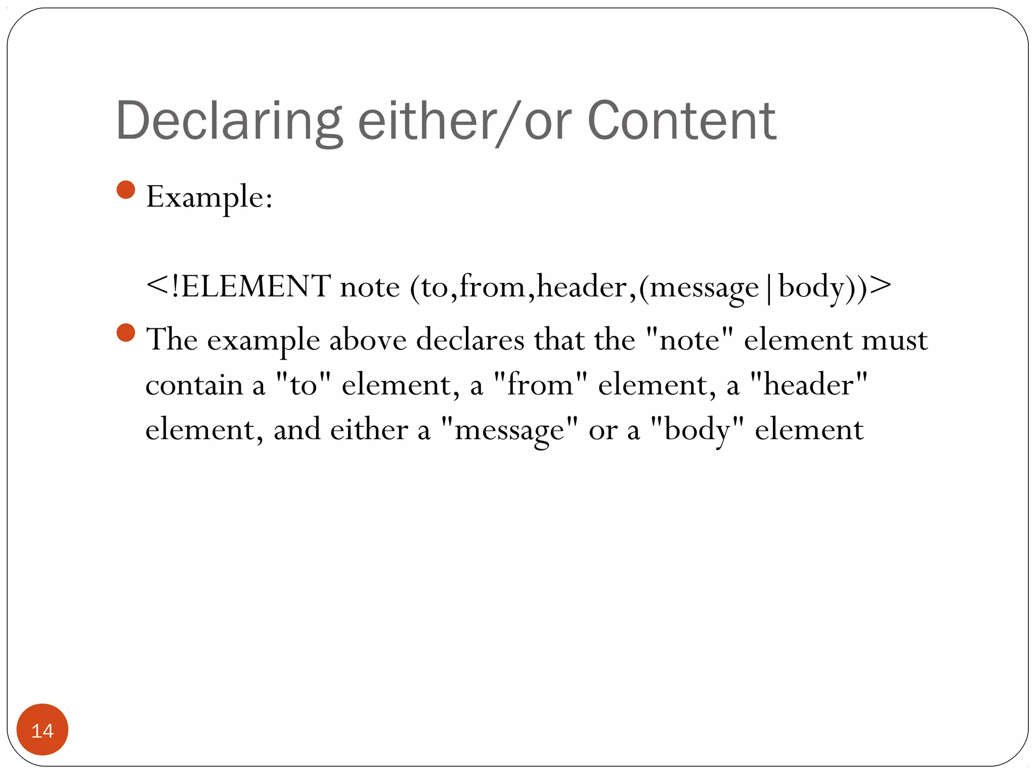 Declaring either/or Content
Example:
<!ELEMENT note (to,from,header,(message|body))>
The example above declares that the "note" element must
contain a "to" element, a "from" element, a "header"
element, and either a "message" or a "body" element
14
 