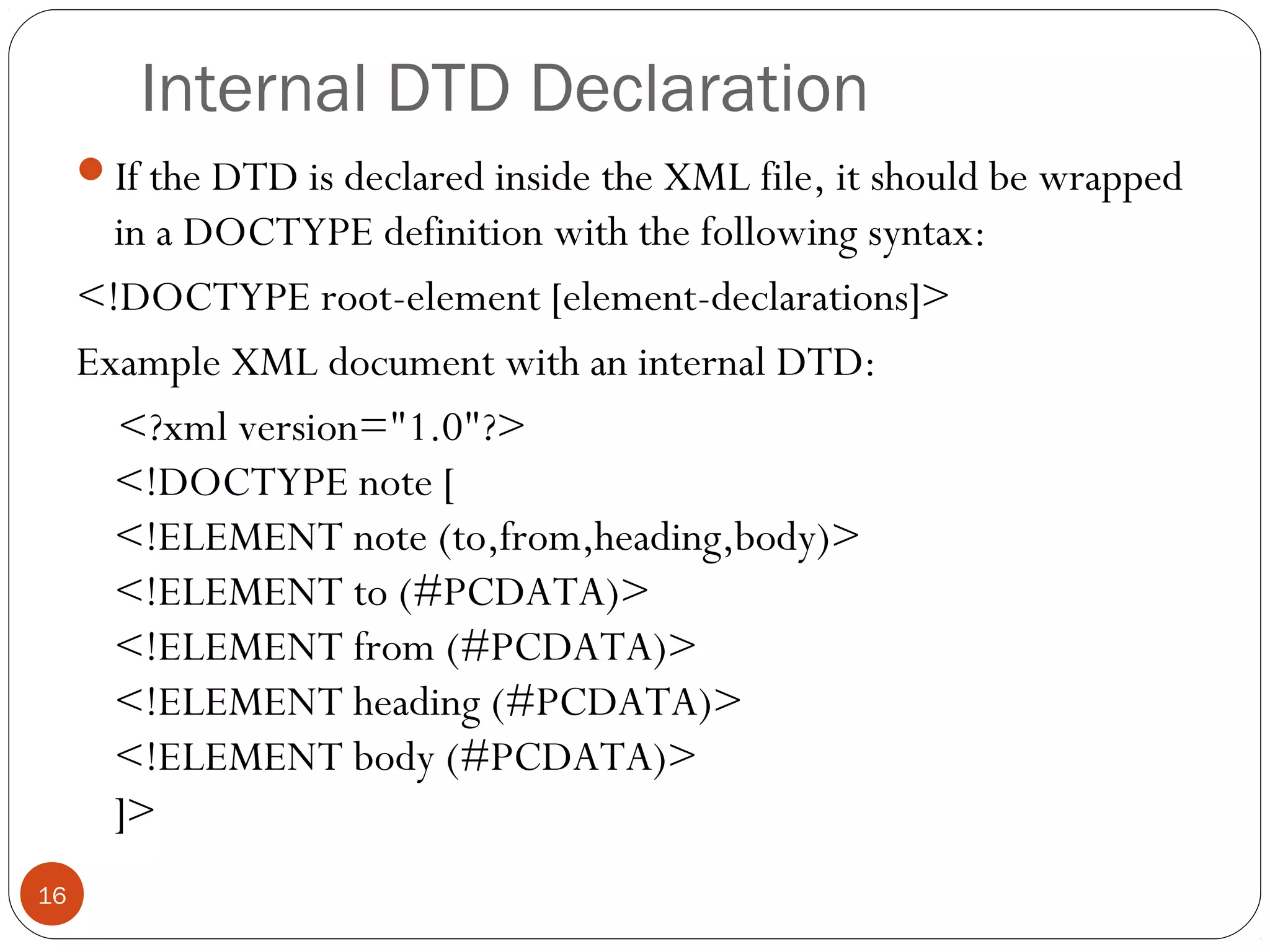 Internal DTD Declaration
If the DTD is declared inside the XML file, it should be wrapped
in a DOCTYPE definition with the following syntax:
<!DOCTYPE root-element [element-declarations]>
Example XML document with an internal DTD:
<?xml version="1.0"?>
<!DOCTYPE note [
<!ELEMENT note (to,from,heading,body)>
<!ELEMENT to (#PCDATA)>
<!ELEMENT from (#PCDATA)>
<!ELEMENT heading (#PCDATA)>
<!ELEMENT body (#PCDATA)>
]>
16
 