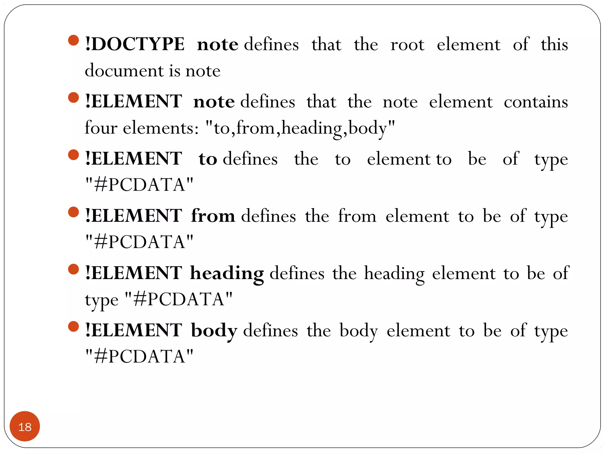 !DOCTYPE note defines that the root element of this
document is note
!ELEMENT note defines that the note element contains
four elements: "to,from,heading,body"
!ELEMENT to defines the to element to be of type
"#PCDATA"
!ELEMENT from defines the from element to be of type
"#PCDATA"
!ELEMENT heading defines the heading element to be of
type "#PCDATA"
!ELEMENT body defines the body element to be of type
"#PCDATA"
18
 