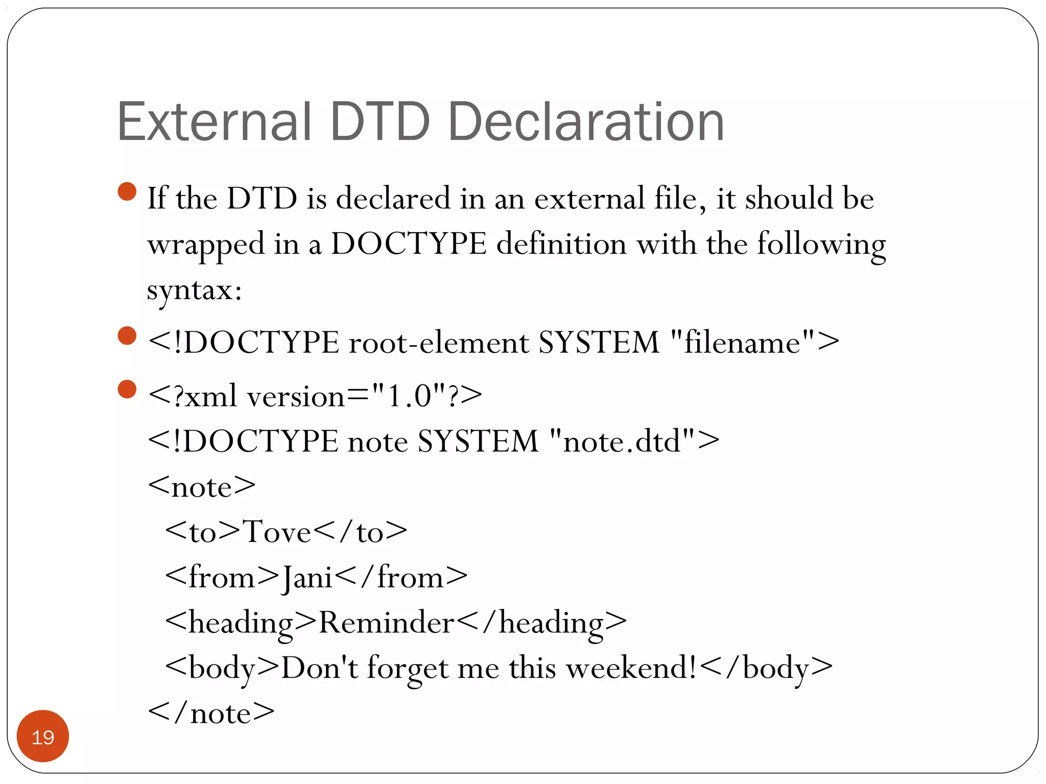 External DTD Declaration
If the DTD is declared in an external file, it should be
wrapped in a DOCTYPE definition with the following
syntax:
<!DOCTYPE root-element SYSTEM "filename">
<?xml version="1.0"?>
<!DOCTYPE note SYSTEM "note.dtd">
<note>
  <to>Tove</to>
  <from>Jani</from>
  <heading>Reminder</heading>
  <body>Don't forget me this weekend!</body>
</note>
19
 