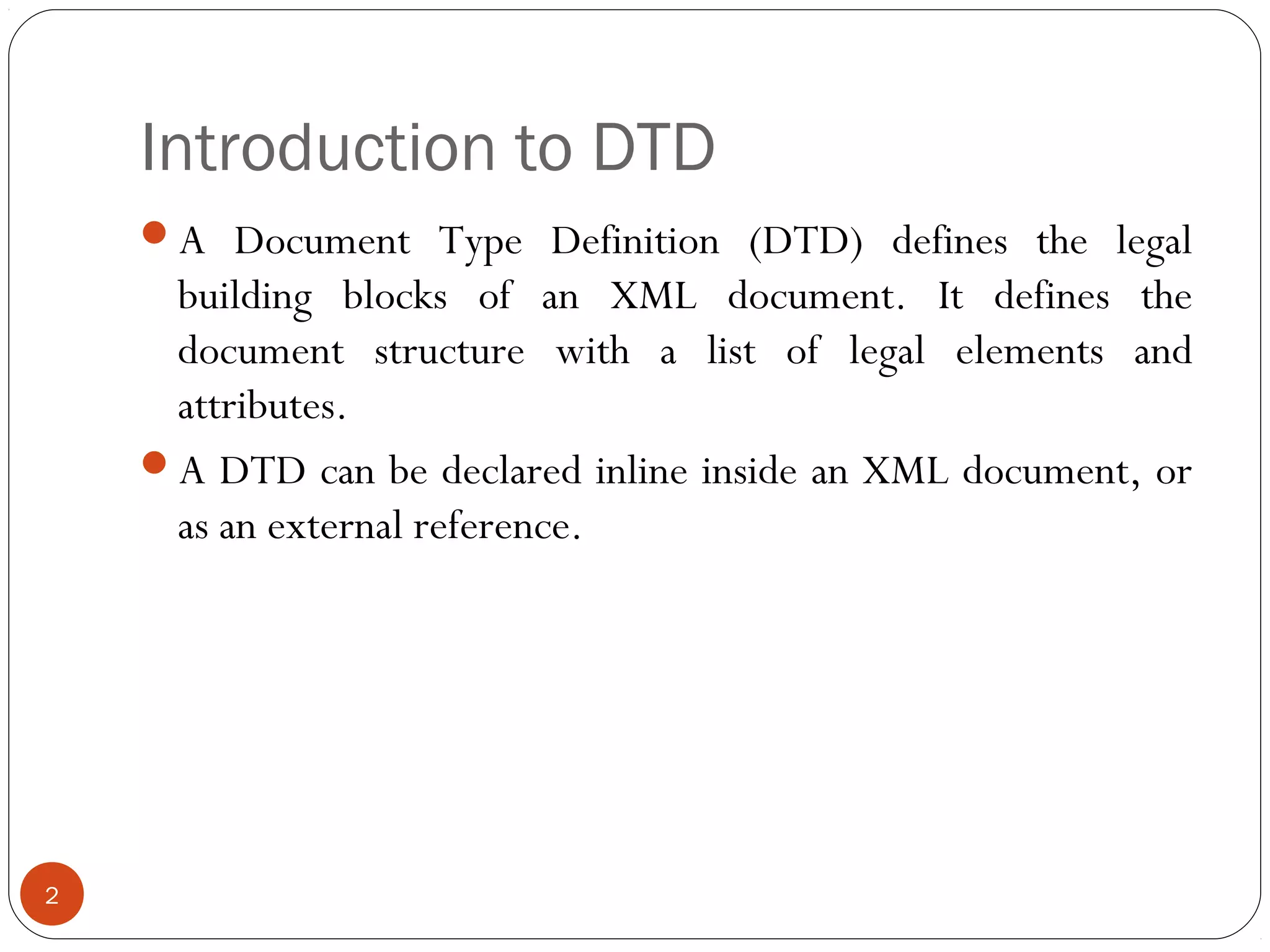 Introduction to DTD
A Document Type Definition (DTD) defines the legal
building blocks of an XML document. It defines the
document structure with a list of legal elements and
attributes.
A DTD can be declared inline inside an XML document, or
as an external reference.
2
 