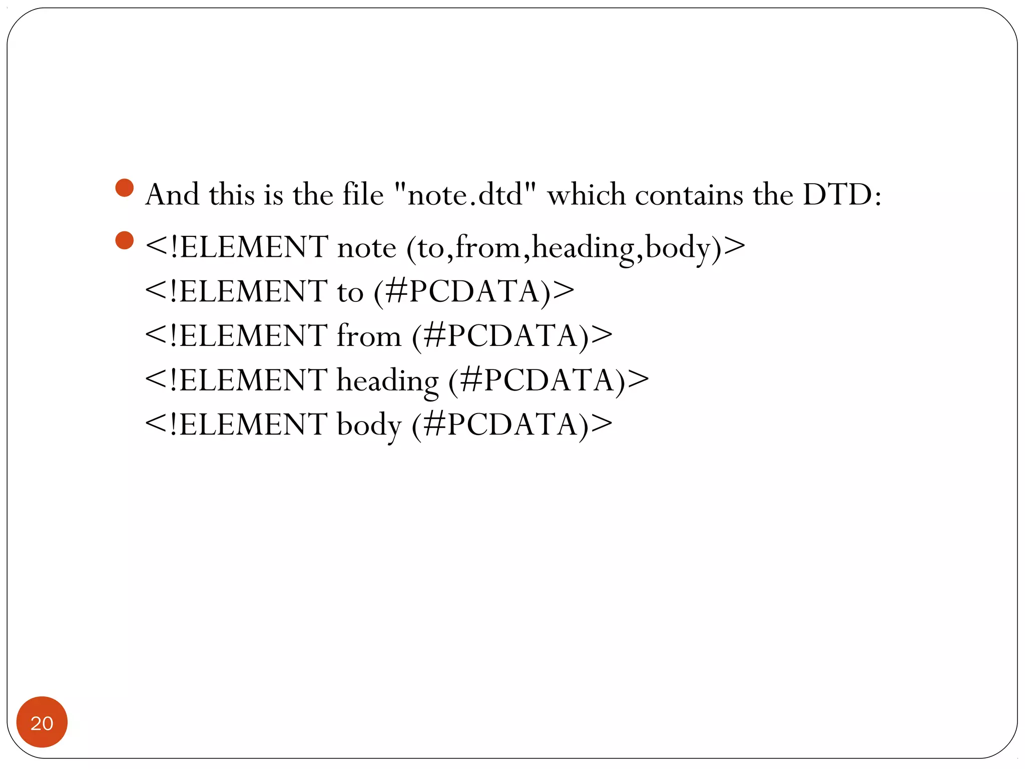 And this is the file "note.dtd" which contains the DTD:
<!ELEMENT note (to,from,heading,body)>
<!ELEMENT to (#PCDATA)>
<!ELEMENT from (#PCDATA)>
<!ELEMENT heading (#PCDATA)>
<!ELEMENT body (#PCDATA)>
20
 