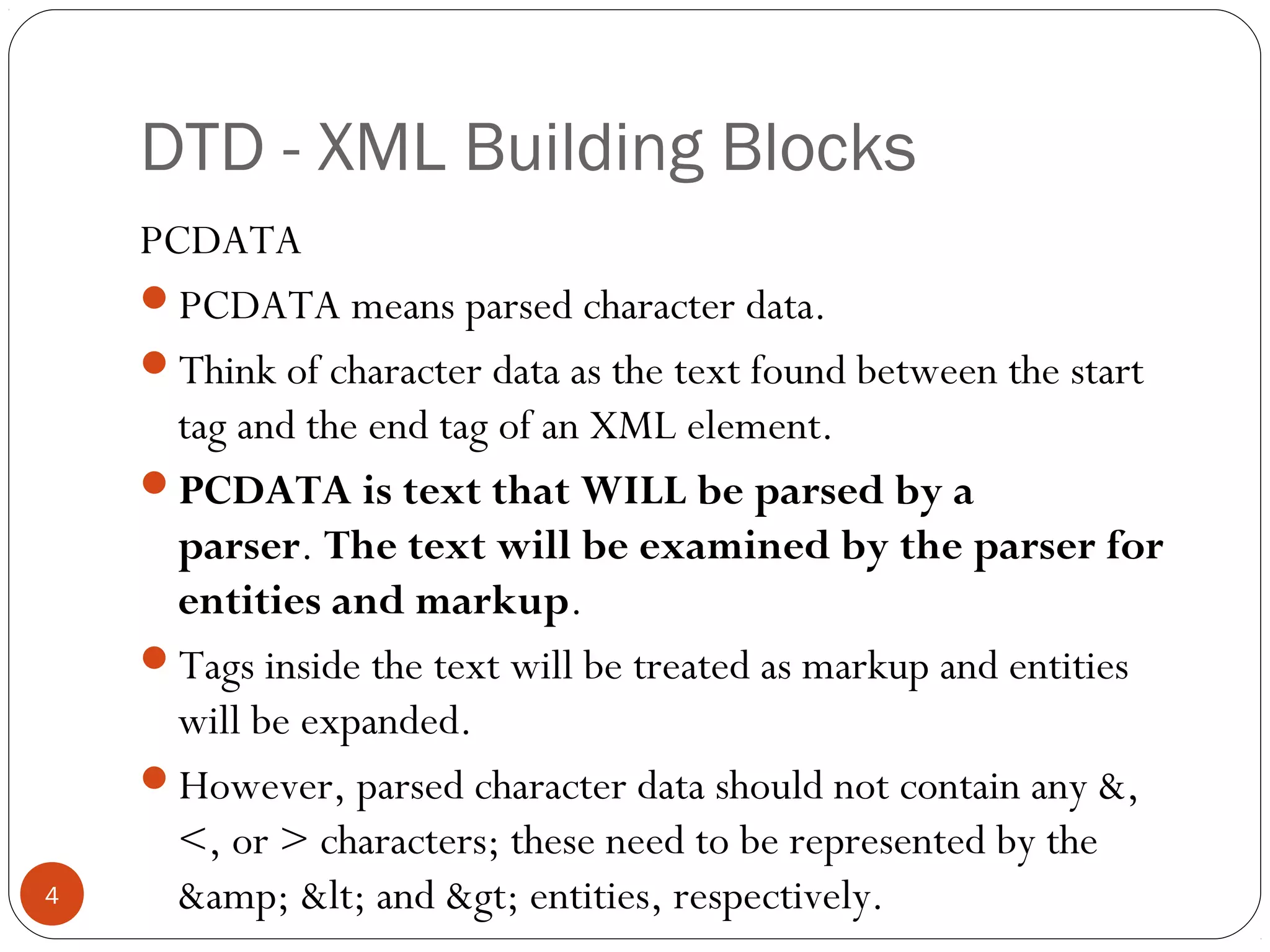 DTD - XML Building Blocks
PCDATA
PCDATA means parsed character data.
Think of character data as the text found between the start
tag and the end tag of an XML element.
PCDATA is text that WILL be parsed by a
parser. The text will be examined by the parser for
entities and markup.
Tags inside the text will be treated as markup and entities
will be expanded.
However, parsed character data should not contain any &,
<, or > characters; these need to be represented by the
&amp; &lt; and &gt; entities, respectively.4
 