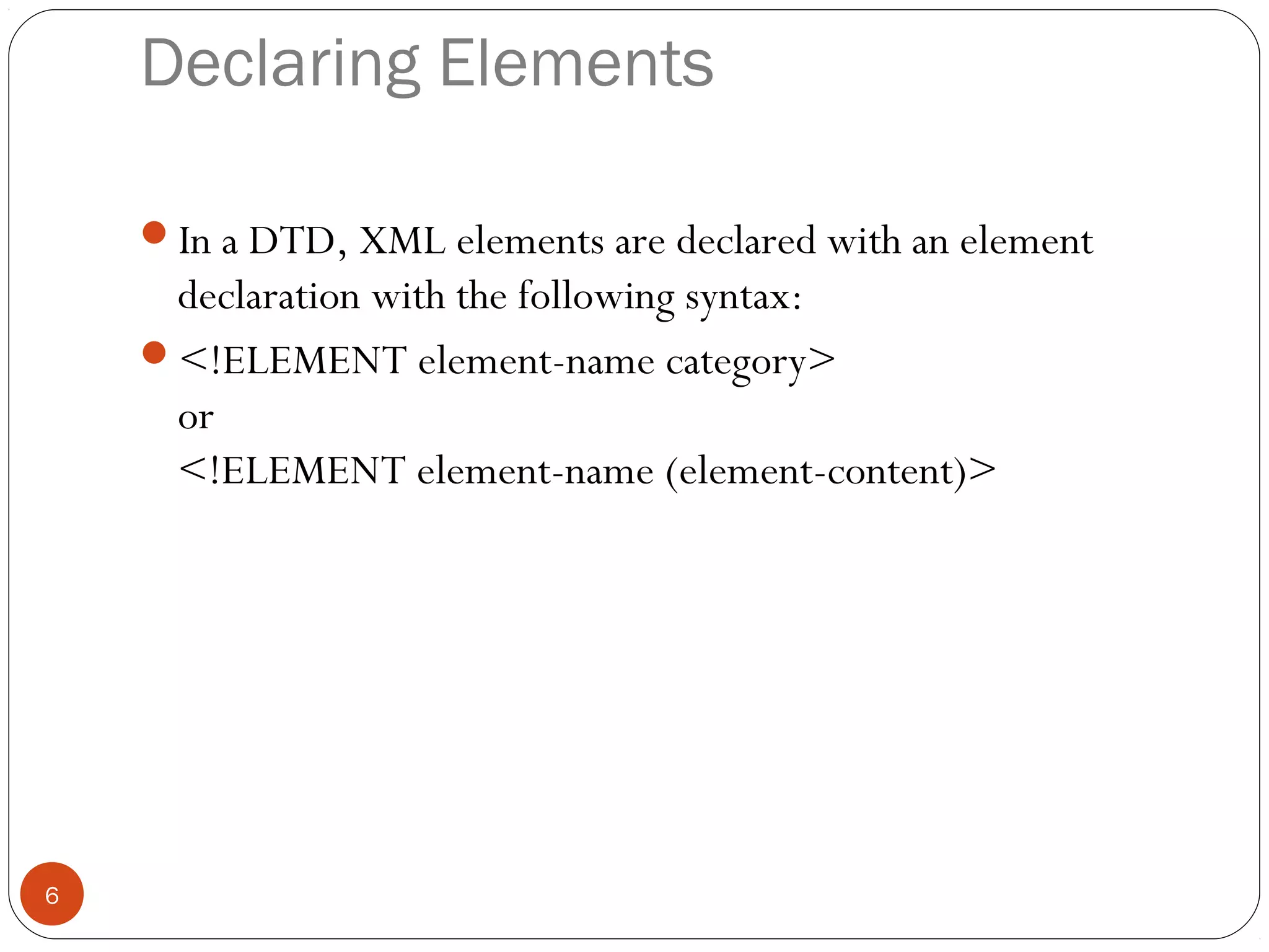 Declaring Elements
In a DTD, XML elements are declared with an element
declaration with the following syntax:
<!ELEMENT element-name category>
or
<!ELEMENT element-name (element-content)>
6
 