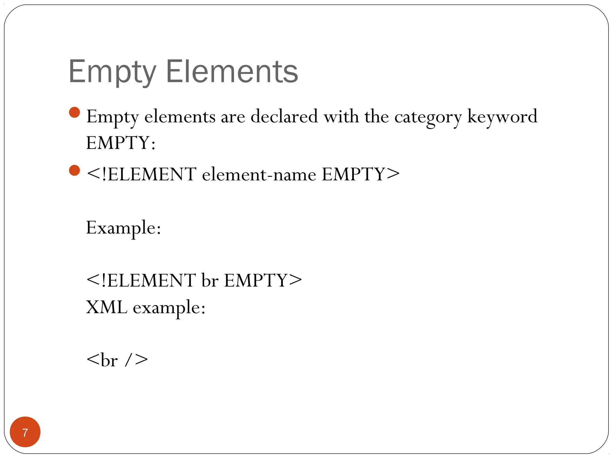 Empty Elements
Empty elements are declared with the category keyword
EMPTY:
<!ELEMENT element-name EMPTY>
Example:
<!ELEMENT br EMPTY>
XML example:
<br />
7
 