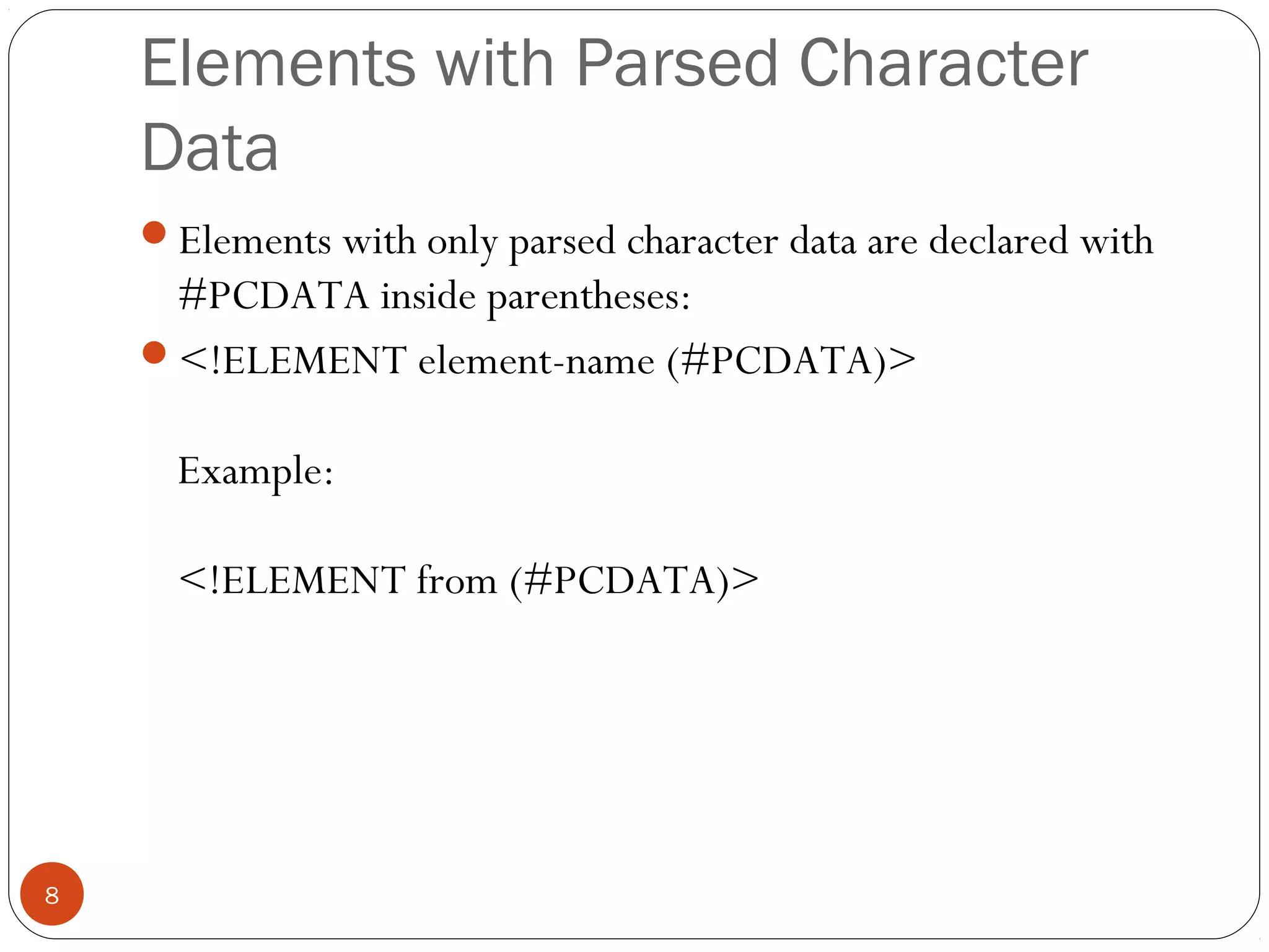 Elements with Parsed Character
Data
Elements with only parsed character data are declared with
#PCDATA inside parentheses:
<!ELEMENT element-name (#PCDATA)>
Example:
<!ELEMENT from (#PCDATA)>
8
 