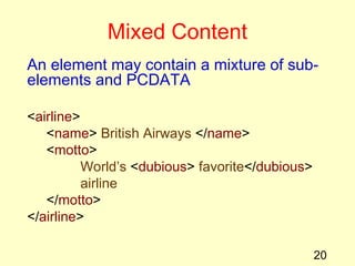 20
Mixed Content
An element may contain a mixture of sub-
elements and PCDATA
<airline>
<name> British Airways </name>
<motto>
World’s <dubious> favorite</dubious>
airline
</motto>
</airline>
 
