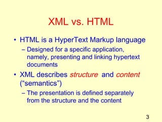 3
XML vs. HTML
• HTML is a HyperText Markup language
– Designed for a specific application,
namely, presenting and linking hypertext
documents
• XML describes structure and content
(“semantics”)
– The presentation is defined separately
from the structure and the content
 