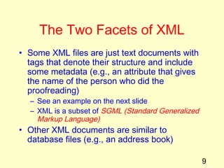 9
The Two Facets of XML
• Some XML files are just text documents with
tags that denote their structure and include
some metadata (e.g., an attribute that gives
the name of the person who did the
proofreading)
– See an example on the next slide
– XML is a subset of SGML (Standard Generalized
Markup Language)
• Other XML documents are similar to
database files (e.g., an address book)
 