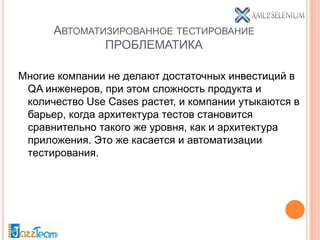 АВТОМАТИЗИРОВАННОЕ ТЕСТИРОВАНИЕ
              ПРОБЛЕМАТИКА

Многие компании не делают достаточных инвестиций в
 QA инженеров, при этом сложность продукта и
 количество Use Cases растет, и компании утыкаются в
 барьер, когда архитектура тестов становится
 сравнительно такого же уровня, как и архитектура
 приложения. Это же касается и автоматизации
 тестирования.
 