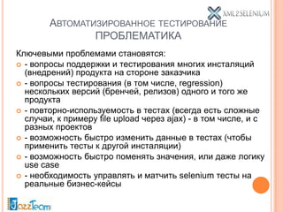 АВТОМАТИЗИРОВАННОЕ ТЕСТИРОВАНИЕ
                ПРОБЛЕМАТИКА
Ключевыми проблемами становятся:
 - вопросы поддержки и тестирования многих инсталяций
  (внедрений) продукта на стороне заказчика
 - вопросы тестирования (в том числе, regression)
  нескольких версий (бренчей, релизов) одного и того же
  продукта
 - повторно-используемость в тестах (всегда есть сложные
  случаи, к примеру file upload через ajax) - в том числе, и с
  разных проектов
 - возможность быстро изменить данные в тестах (чтобы
  применить тесты к другой инсталяции)
 - возможность быстро поменять значения, или даже логику
  use case
 - необходимость управлять и матчить selenium тесты на
  реальные бизнес-кейсы
 