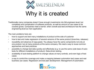 Why it is created
Traditionally many companies doesn’t have enough investments into QA engineers level, but
complexity and complication of software products, as well as amount of use cases to be
covered grows. Companies meet a barrier, when overall auto-test architecture has the same
engineering level as main application.
The main problems here are:
how to support and test many installations of product at the side of customer
how to test and make regression of several versions of the same product (branches, releases)
reusability and absence of copy-paste. You always have the same components not only at
one product, but at many products at the same company. We need a way to reuse common
approaches and best practices
possibility to change test data quickly and effectively (e.g. to use the same code base of autotests for different installations of product). Data-driven testing.
availability of auto-testing platform to change values at many controls, and even logic of test
cases
a way to control the coverage and make a mapping between automation test cases and real
business use cases. Regression and test plan development. Management of automation.

 