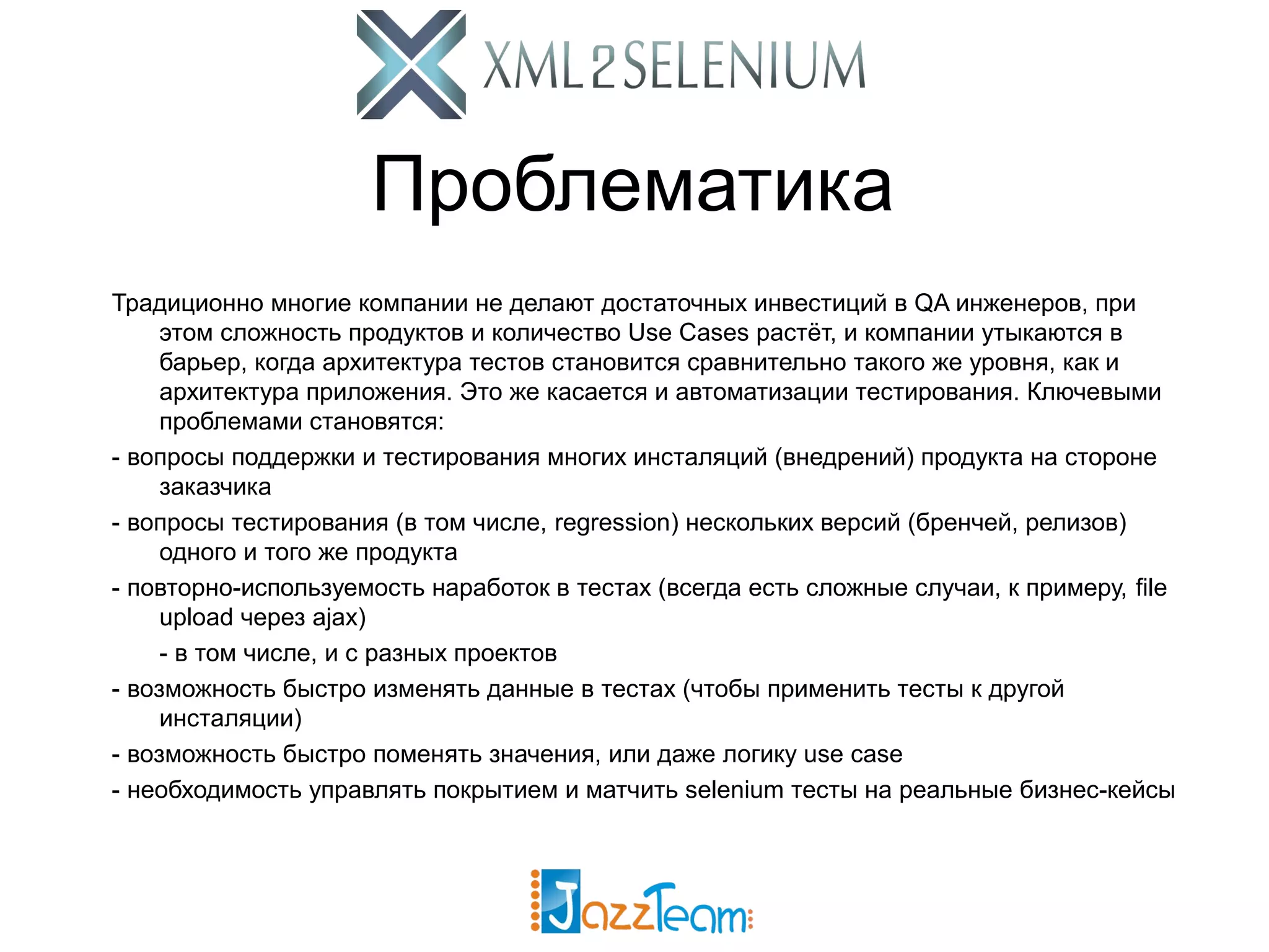 Проблематика Традиционно многие компании не делают достаточных инвестиций в QA инженеров, при этом сложность продуктов и количество Use Cases растёт, и компании утыкаются в барьер, когда архитектура тестов становится сравнительно такого же уровня, как и архитектура приложения. Это же касается и автоматизации тестирования. Ключевыми проблемами становятся: - вопросы поддержки и тестирования многих инсталяций (внедрений) продукта на стороне заказчика - вопросы тестирования (в том числе, regression) нескольких версий (бренчей, релизов) одного и того же продукта - повторно-используемость наработок в тестах (всегда есть сложные случаи, к примеру, file upload через ajax) - в том числе, и с разных проектов - возможность быстро изменять данные в тестах (чтобы применить тесты к другой инсталяции) - возможность быстро поменять значения, или даже логику use case - необходимость управлять покрытием и матчить selenium тесты на реальные бизнес-кейсы 