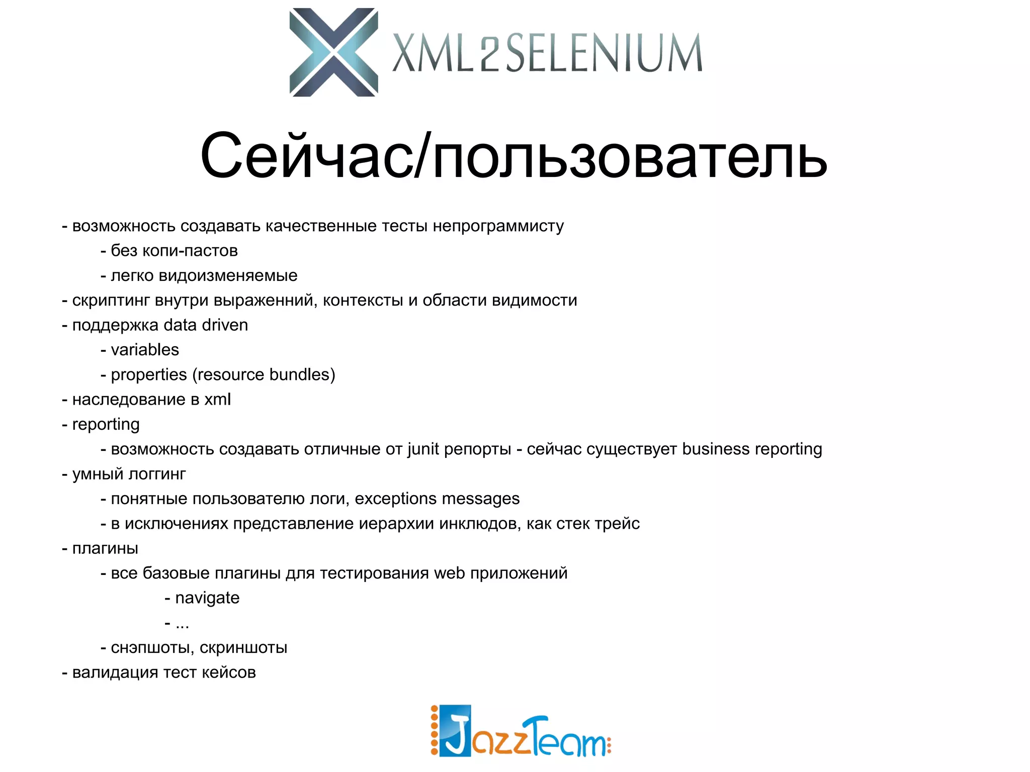 Сейчас/пользователь - возможность создавать качественные тесты непрограммисту - без копи-пастов - легко видоизменяемые - скриптинг внутри выраженний, контексты и области видимости - поддержка data driven - variables - properties (resource bundles) - наследование в xml - reporting - возможность создавать отличные от junit репорты - сейчас существует business reporting - умный логгинг - понятные пользователю логи, exceptions messages - в исключениях представление иерархии инклюдов, как стек трейс - плагины - все базовые плагины для тестирования web приложений - navigate - ... - снэпшоты, скриншоты - валидация тест кейсов 