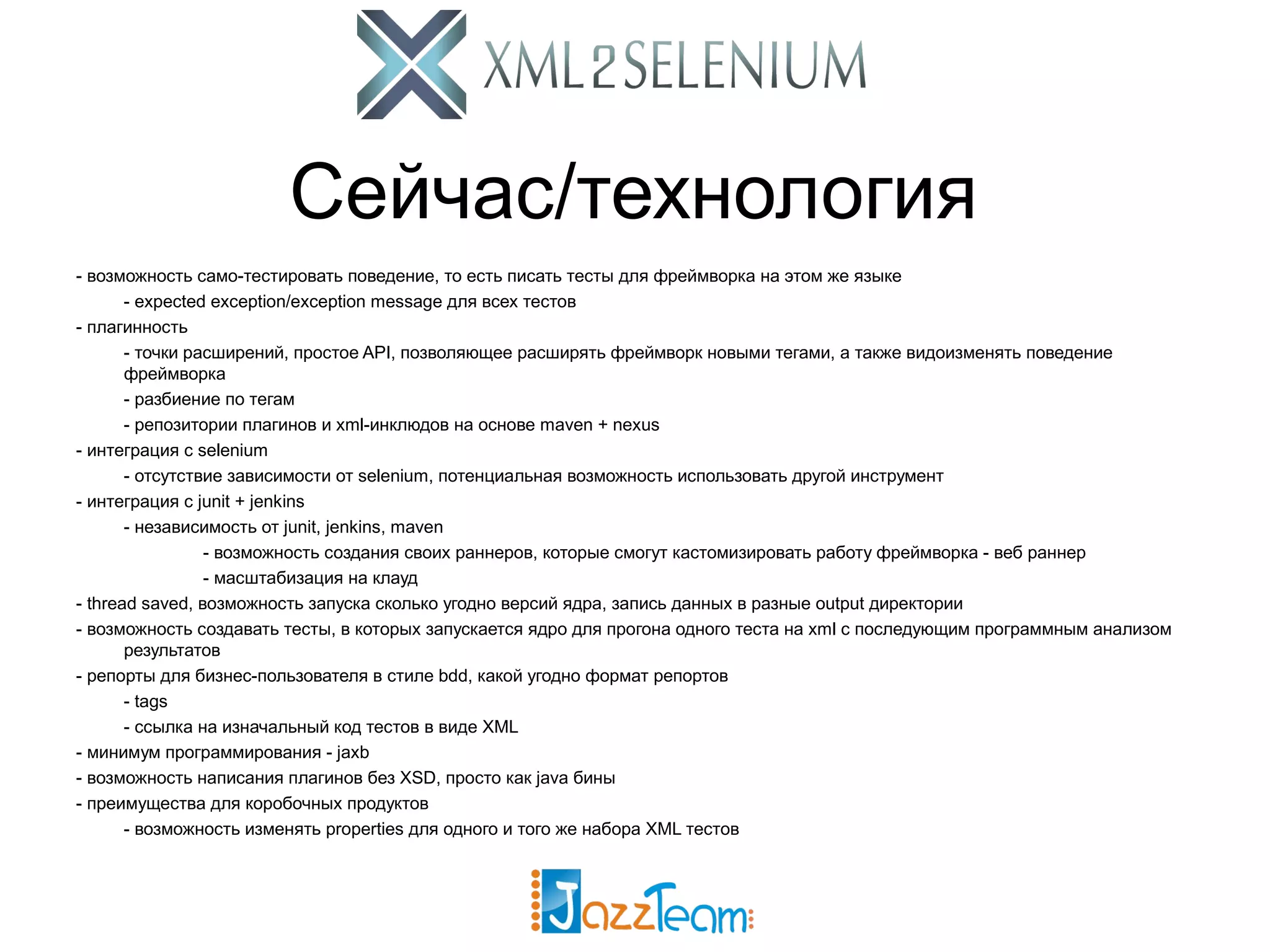 Сейчас/технология - возможность само-тестировать поведение, то есть писать тесты для фреймворка на этом же языке - expected exception/exception message для всех тестов - плагинность - точки расширений, простое API, позволяющее расширять фреймворк новыми тегами, а также видоизменять поведение фреймворка - разбиение по тегам - репозитории плагинов и xml-инклюдов на основе maven + nexus - интеграция с selenium - отсутствие зависимости от selenium, потенциальная возможность использовать другой инструмент - интеграция с junit + jenkins - независимость от junit, jenkins, maven - возможность создания своих раннеров, которые смогут кастомизировать работу фреймворка - веб раннер - масштабизация на клауд - thread saved, возможность запуска сколько угодно версий ядра, запись данных в разные output директории - возможность создавать тесты, в которых запускается ядро для прогона одного теста на xml с последующим программным анализом результатов - репорты для бизнес-пользователя в стиле bdd, какой угодно формат репортов - tags - ссылка на изначальный код тестов в виде XML - минимум программирования - jaxb - возможность написания плагинов без XSD, просто как java бины - преимущества для коробочных продуктов - возможность изменять properties для одного и того же набора XML тестов 