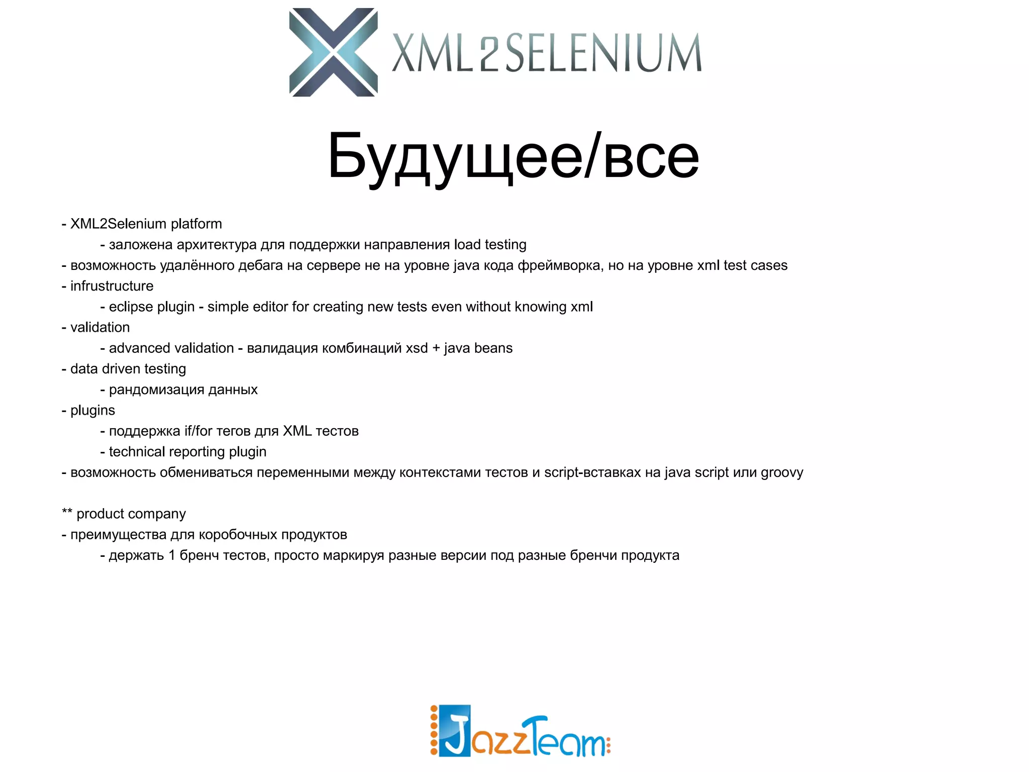 Будущее/все - XML2Selenium platform - заложена архитектура для поддержки направления load testing - возможность удалённого дебага на сервере не на уровне java кода фреймворка, но на уровне xml test cases - infrustructure - eclipse plugin - simple editor for creating new tests even without knowing xml - validation - advanced validation - валидация комбинаций xsd + java beans - data driven testing - рандомизация данных - plugins - поддержка if/for тегов для XML тестов - technical reporting plugin - возможность обмениваться переменными между контекстами тестов и script-вставках на java script или groovy ** product company - преимущества для коробочных продуктов - держать 1 бренч тестов, просто маркируя разные версии под разные бренчи продукта 