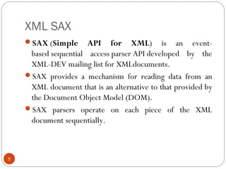 XML SAX
SAX (Simple API for XML) is an event-
based sequential access parser API developed by the
XML-DEV mailing list for XMLdocuments.
SAX provides a mechanism for reading data from an
XML document that is an alternative to that provided by
the Document Object Model (DOM).
SAX parsers operate on each piece of the XML
document sequentially.
5
 