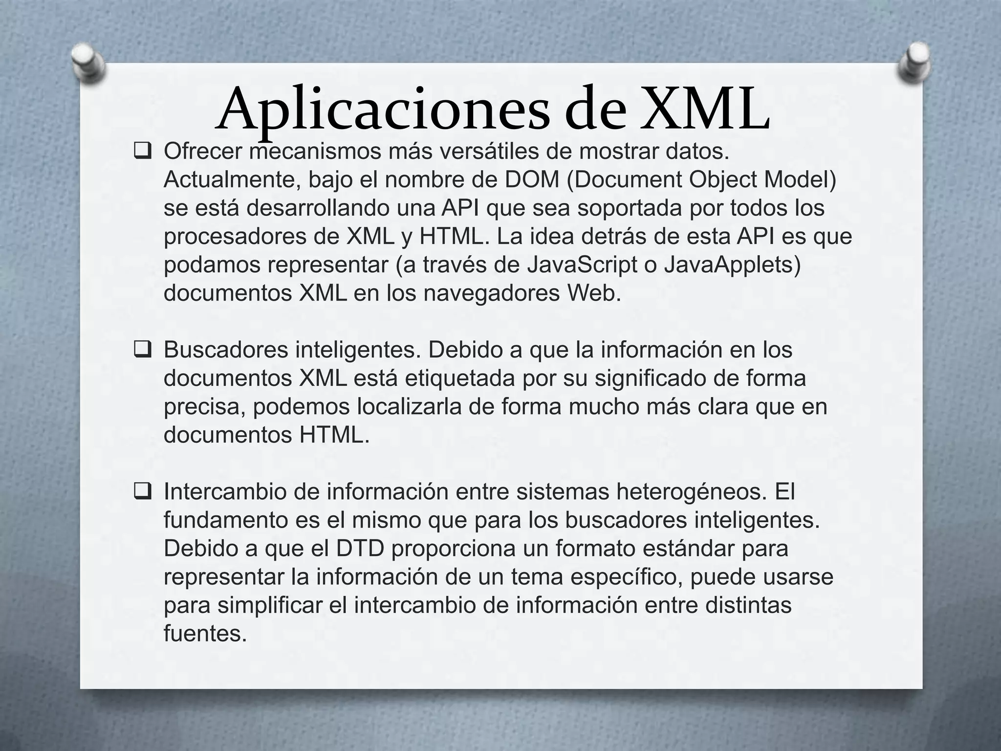 Aplicaciones de XML

 Ofrecer mecanismos más versátiles de mostrar datos.
Actualmente, bajo el nombre de DOM (Document Object Model)
se está desarrollando una API que sea soportada por todos los
procesadores de XML y HTML. La idea detrás de esta API es que
podamos representar (a través de JavaScript o JavaApplets)
documentos XML en los navegadores Web.
 Buscadores inteligentes. Debido a que la información en los
documentos XML está etiquetada por su significado de forma
precisa, podemos localizarla de forma mucho más clara que en
documentos HTML.

 Intercambio de información entre sistemas heterogéneos. El
fundamento es el mismo que para los buscadores inteligentes.
Debido a que el DTD proporciona un formato estándar para
representar la información de un tema específico, puede usarse
para simplificar el intercambio de información entre distintas
fuentes.

 