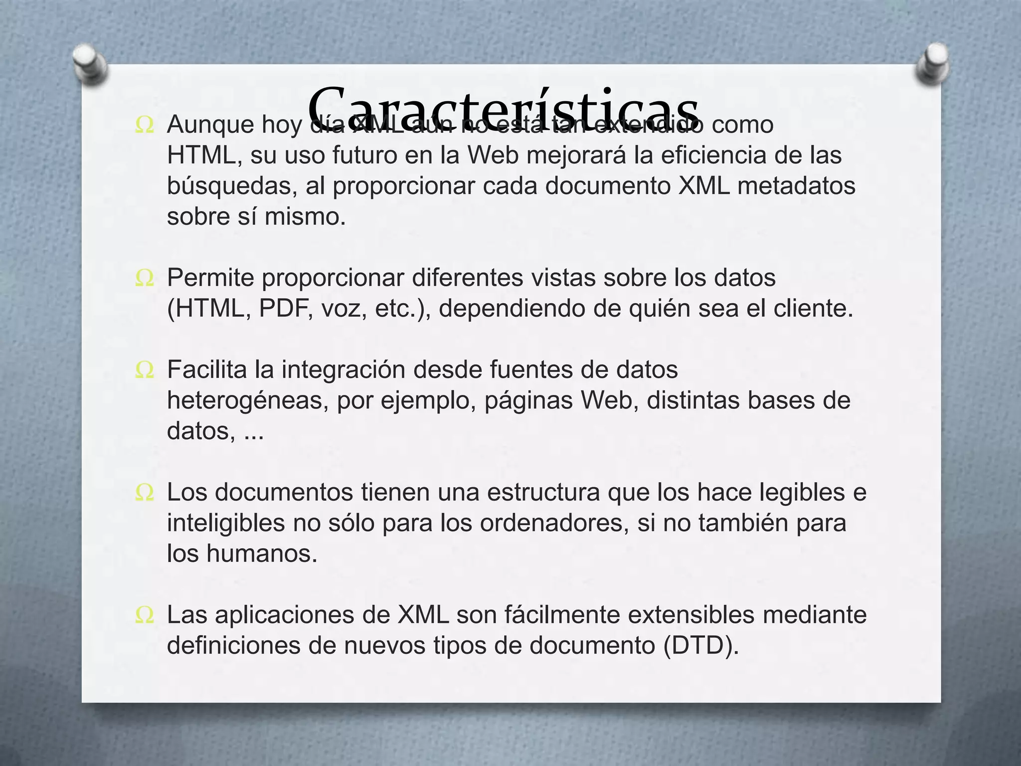 Características

Ω Aunque hoy día XML aún no está tan extendido como
HTML, su uso futuro en la Web mejorará la eficiencia de las
búsquedas, al proporcionar cada documento XML metadatos
sobre sí mismo.
Ω Permite proporcionar diferentes vistas sobre los datos
(HTML, PDF, voz, etc.), dependiendo de quién sea el cliente.
Ω Facilita la integración desde fuentes de datos
heterogéneas, por ejemplo, páginas Web, distintas bases de
datos, ...

Ω Los documentos tienen una estructura que los hace legibles e
inteligibles no sólo para los ordenadores, si no también para
los humanos.
Ω Las aplicaciones de XML son fácilmente extensibles mediante
definiciones de nuevos tipos de documento (DTD).

 