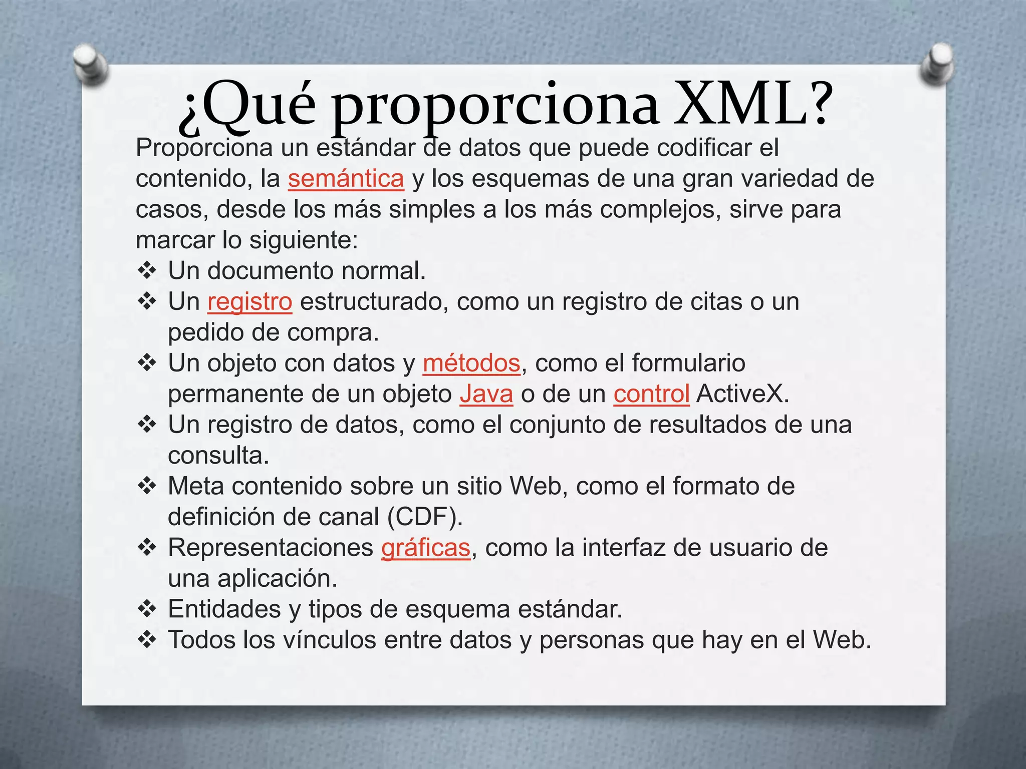 ¿Qué proporciona XML?

Proporciona un estándar de datos que puede codificar el
contenido, la semántica y los esquemas de una gran variedad de
casos, desde los más simples a los más complejos, sirve para
marcar lo siguiente:
 Un documento normal.
 Un registro estructurado, como un registro de citas o un
pedido de compra.
 Un objeto con datos y métodos, como el formulario
permanente de un objeto Java o de un control ActiveX.
 Un registro de datos, como el conjunto de resultados de una
consulta.
 Meta contenido sobre un sitio Web, como el formato de
definición de canal (CDF).
 Representaciones gráficas, como la interfaz de usuario de
una aplicación.
 Entidades y tipos de esquema estándar.
 Todos los vínculos entre datos y personas que hay en el Web.

 