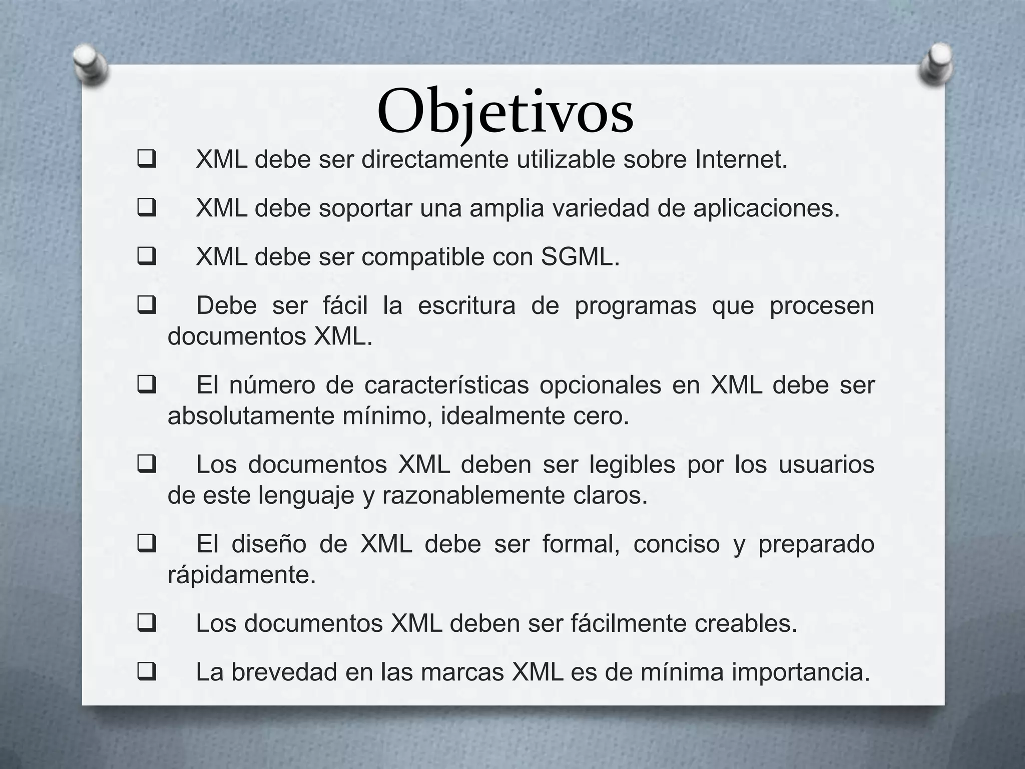 Objetivos



XML debe ser directamente utilizable sobre Internet.



XML debe soportar una amplia variedad de aplicaciones.



XML debe ser compatible con SGML.



Debe ser fácil la escritura de programas que procesen
documentos XML.



El número de características opcionales en XML debe ser
absolutamente mínimo, idealmente cero.



Los documentos XML deben ser legibles por los usuarios
de este lenguaje y razonablemente claros.



El diseño de XML debe ser formal, conciso y preparado
rápidamente.



Los documentos XML deben ser fácilmente creables.



La brevedad en las marcas XML es de mínima importancia.

 