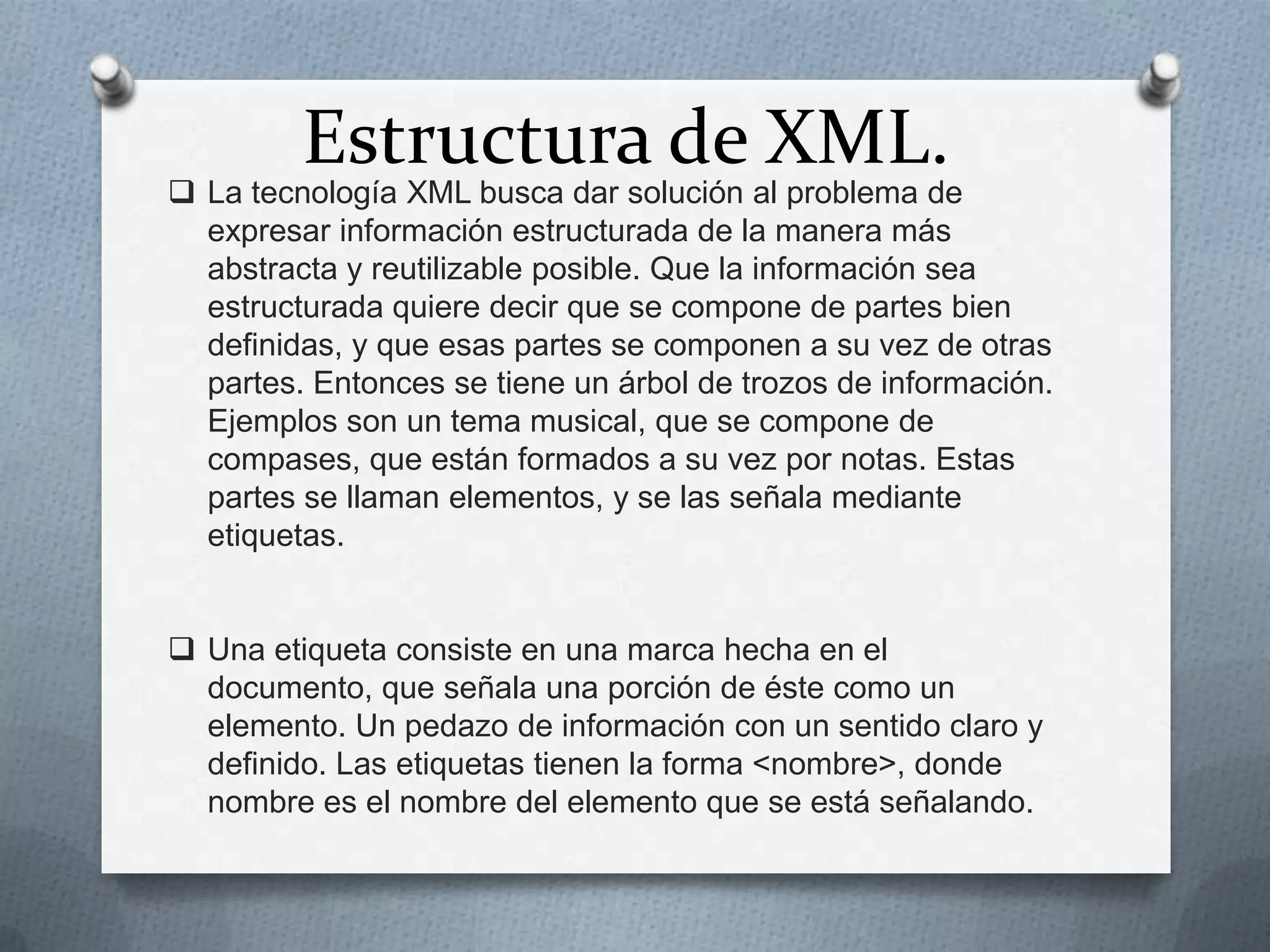 Estructura de XML.

 La tecnología XML busca dar solución al problema de
expresar información estructurada de la manera más
abstracta y reutilizable posible. Que la información sea
estructurada quiere decir que se compone de partes bien
definidas, y que esas partes se componen a su vez de otras
partes. Entonces se tiene un árbol de trozos de información.
Ejemplos son un tema musical, que se compone de
compases, que están formados a su vez por notas. Estas
partes se llaman elementos, y se las señala mediante
etiquetas.
 Una etiqueta consiste en una marca hecha en el
documento, que señala una porción de éste como un
elemento. Un pedazo de información con un sentido claro y
definido. Las etiquetas tienen la forma <nombre>, donde
nombre es el nombre del elemento que se está señalando.

 