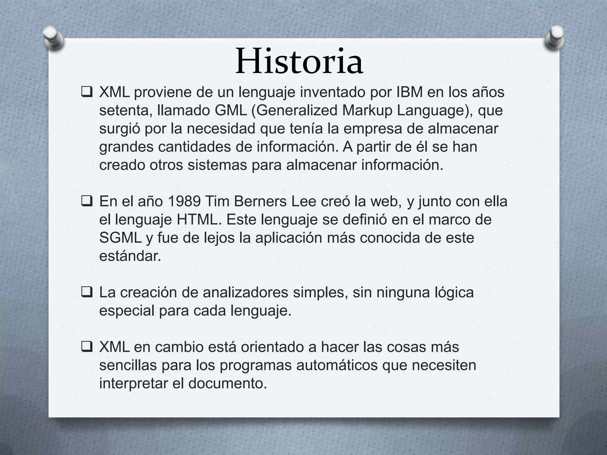 Historia
 XML proviene de un lenguaje inventado por IBM en los años
setenta, llamado GML (Generalized Markup Language), que
surgió por la necesidad que tenía la empresa de almacenar
grandes cantidades de información. A partir de él se han
creado otros sistemas para almacenar información.
 En el año 1989 Tim Berners Lee creó la web, y junto con ella
el lenguaje HTML. Este lenguaje se definió en el marco de
SGML y fue de lejos la aplicación más conocida de este
estándar.

 La creación de analizadores simples, sin ninguna lógica
especial para cada lenguaje.
 XML en cambio está orientado a hacer las cosas más
sencillas para los programas automáticos que necesiten
interpretar el documento.

 