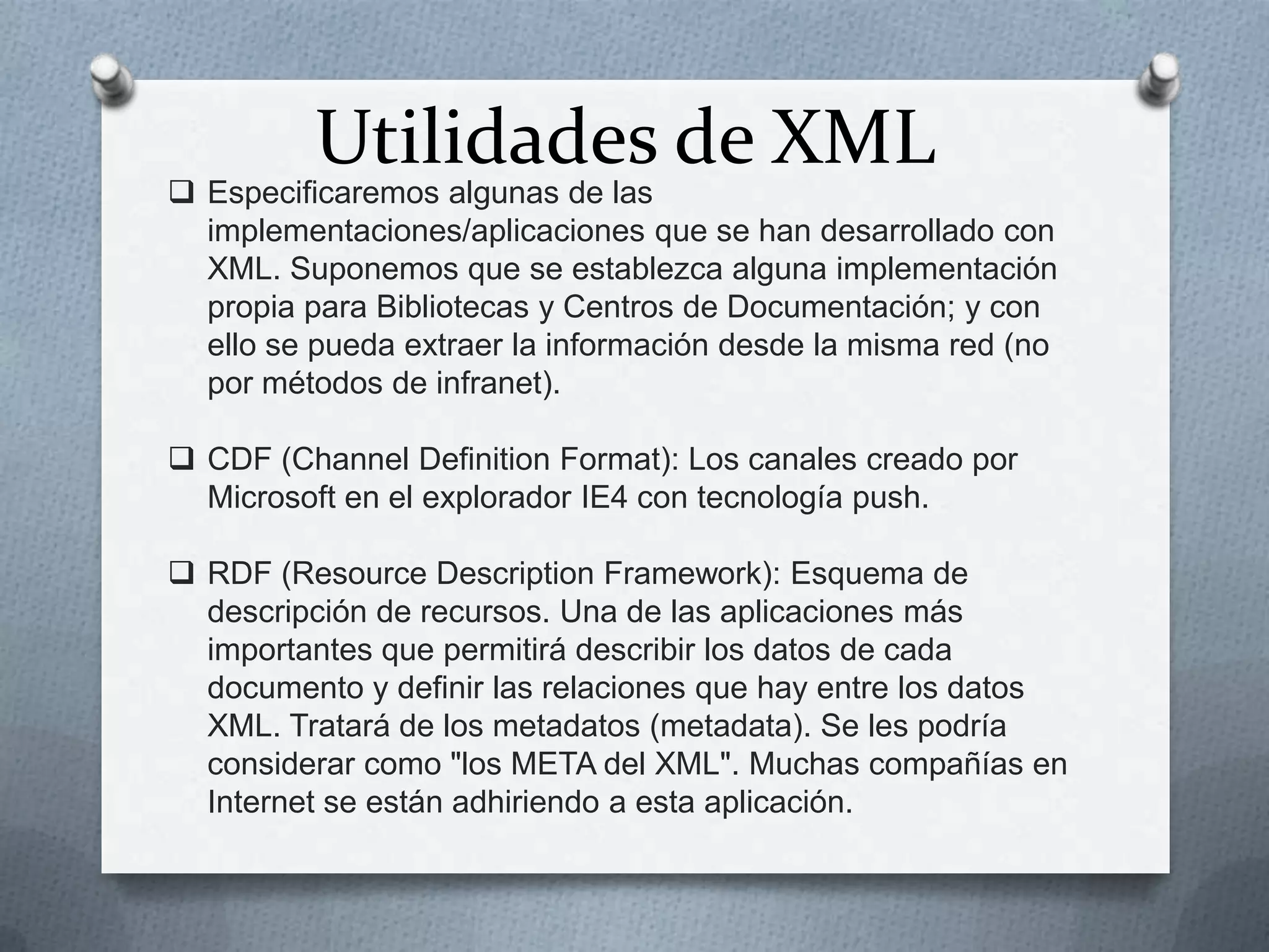 Utilidades de XML

 Especificaremos algunas de las
implementaciones/aplicaciones que se han desarrollado con
XML. Suponemos que se establezca alguna implementación
propia para Bibliotecas y Centros de Documentación; y con
ello se pueda extraer la información desde la misma red (no
por métodos de infranet).
 CDF (Channel Definition Format): Los canales creado por
Microsoft en el explorador IE4 con tecnología push.
 RDF (Resource Description Framework): Esquema de
descripción de recursos. Una de las aplicaciones más
importantes que permitirá describir los datos de cada
documento y definir las relaciones que hay entre los datos
XML. Tratará de los metadatos (metadata). Se les podría
considerar como "los META del XML". Muchas compañías en
Internet se están adhiriendo a esta aplicación.

 