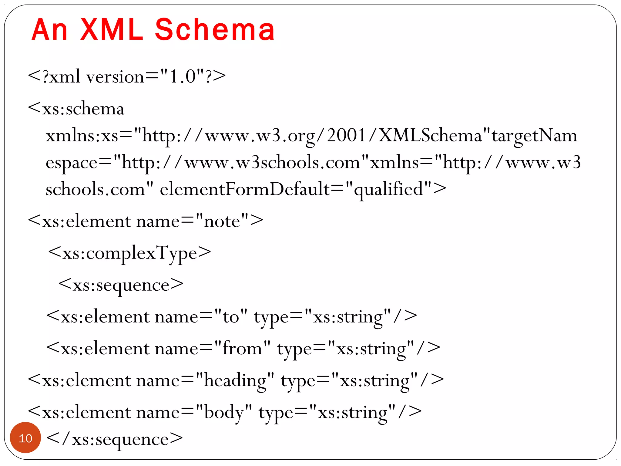 An XML Schema
<?xml version="1.0"?>
<xs:schema
xmlns:xs="http://www.w3.org/2001/XMLSchema"targetNam
espace="http://www.w3schools.com"xmlns="http://www.w3
schools.com" elementFormDefault="qualified">
<xs:element name="note">
<xs:complexType>
<xs:sequence>
<xs:element name="to" type="xs:string"/>
<xs:element name="from" type="xs:string"/>
<xs:element name="heading" type="xs:string"/>
<xs:element name="body" type="xs:string"/>
</xs:sequence>10
 