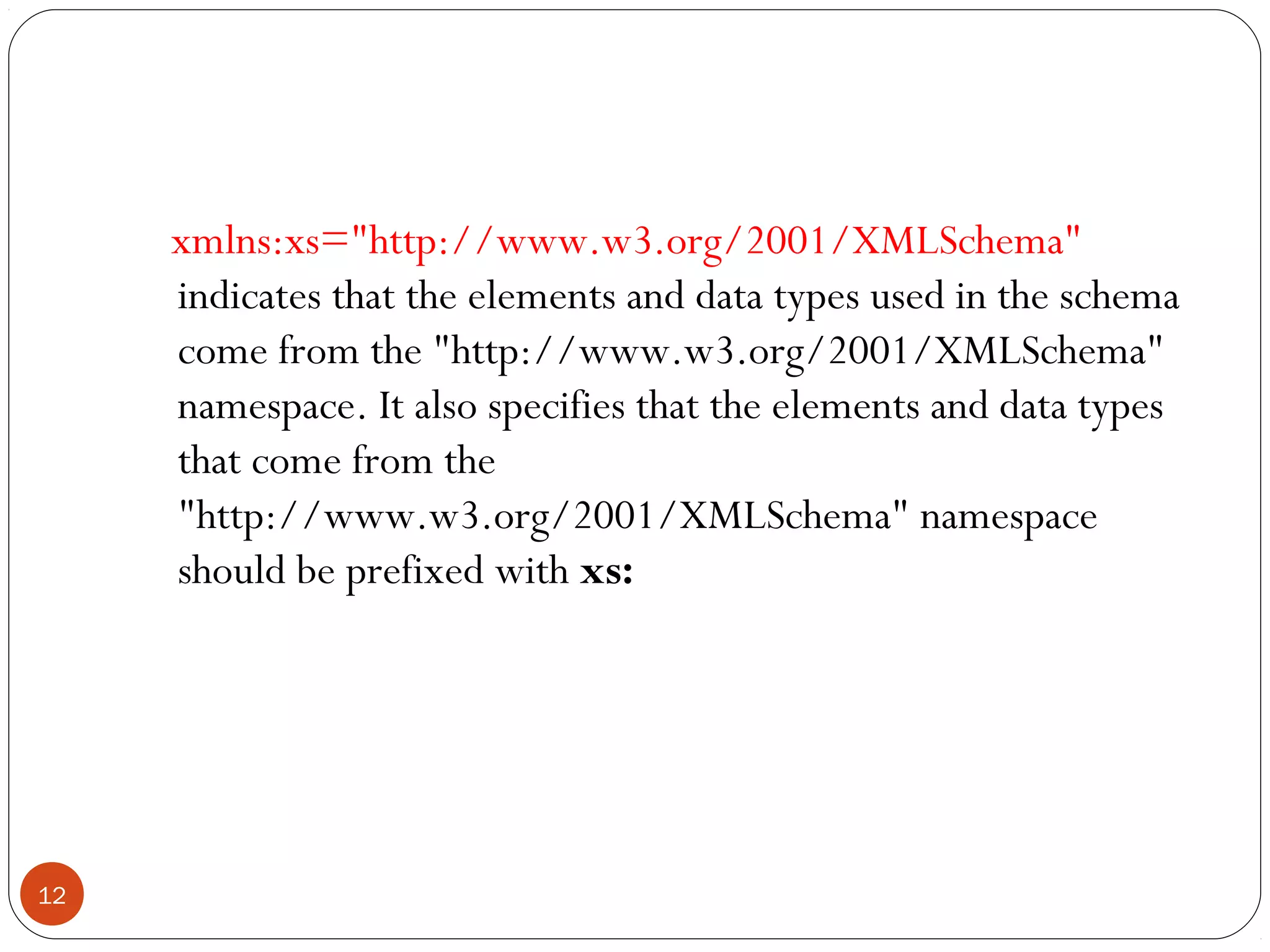 xmlns:xs="http://www.w3.org/2001/XMLSchema"
indicates that the elements and data types used in the schema
come from the "http://www.w3.org/2001/XMLSchema"
namespace. It also specifies that the elements and data types
that come from the
"http://www.w3.org/2001/XMLSchema" namespace
should be prefixed with xs:
12
 