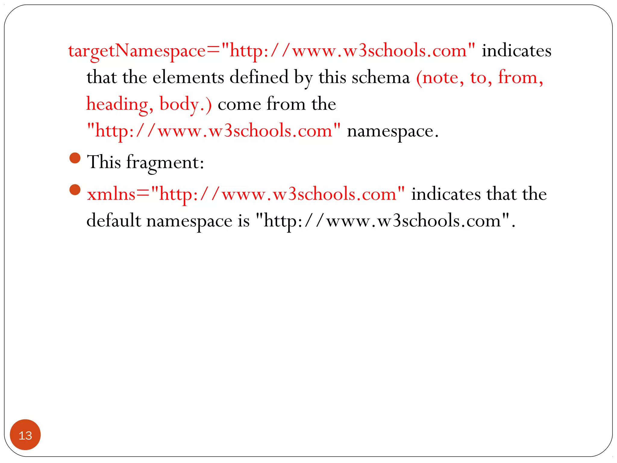targetNamespace="http://www.w3schools.com" indicates
that the elements defined by this schema (note, to, from,
heading, body.) come from the
"http://www.w3schools.com" namespace.
This fragment:
xmlns="http://www.w3schools.com" indicates that the
default namespace is "http://www.w3schools.com".
13
 