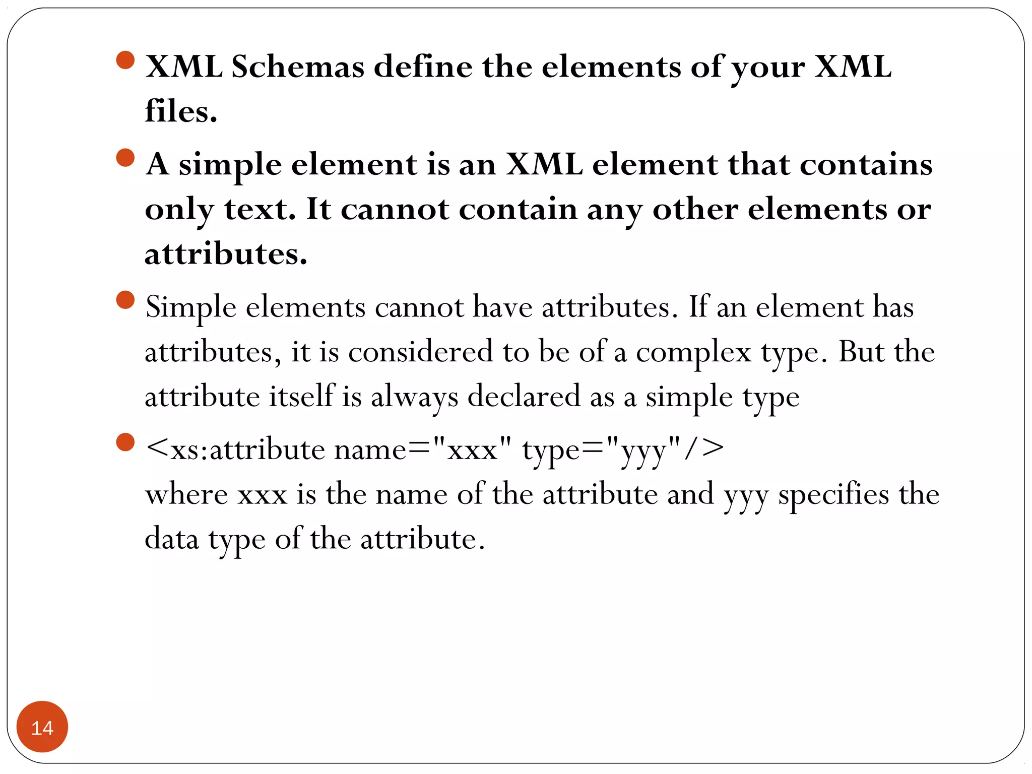 XML Schemas define the elements of your XML
files.
A simple element is an XML element that contains
only text. It cannot contain any other elements or
attributes.
Simple elements cannot have attributes. If an element has
attributes, it is considered to be of a complex type. But the
attribute itself is always declared as a simple type
<xs:attribute name="xxx" type="yyy"/>
where xxx is the name of the attribute and yyy specifies the
data type of the attribute.
14
 
