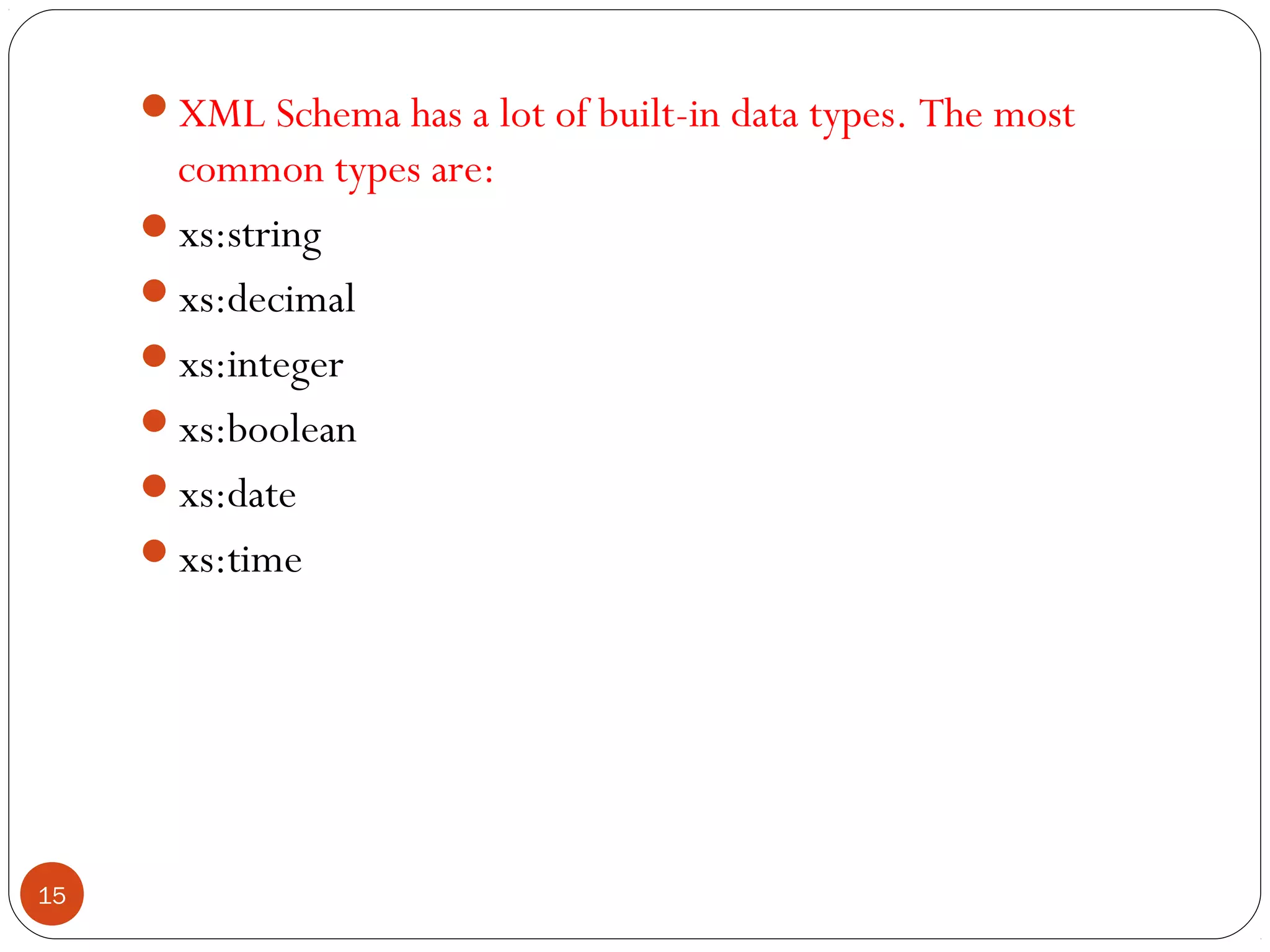 XML Schema has a lot of built-in data types. The most
common types are:
xs:string
xs:decimal
xs:integer
xs:boolean
xs:date
xs:time
15
 