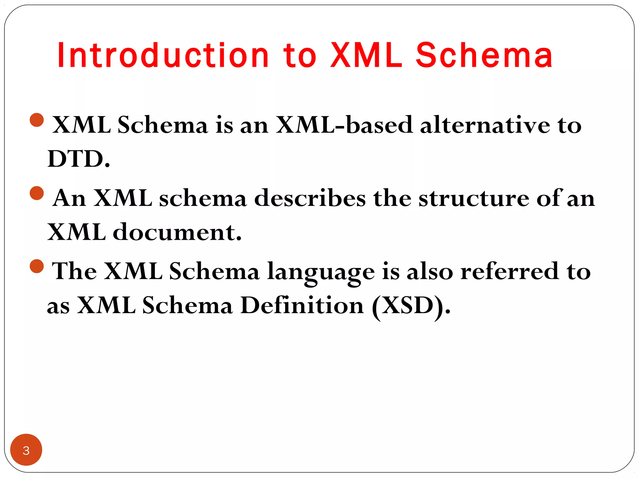 Introduction to XML Schema
XML Schema is an XML-based alternative to
DTD.
An XML schema describes the structure of an
XML document.
The XML Schema language is also referred to
as XML Schema Definition (XSD).
3
 