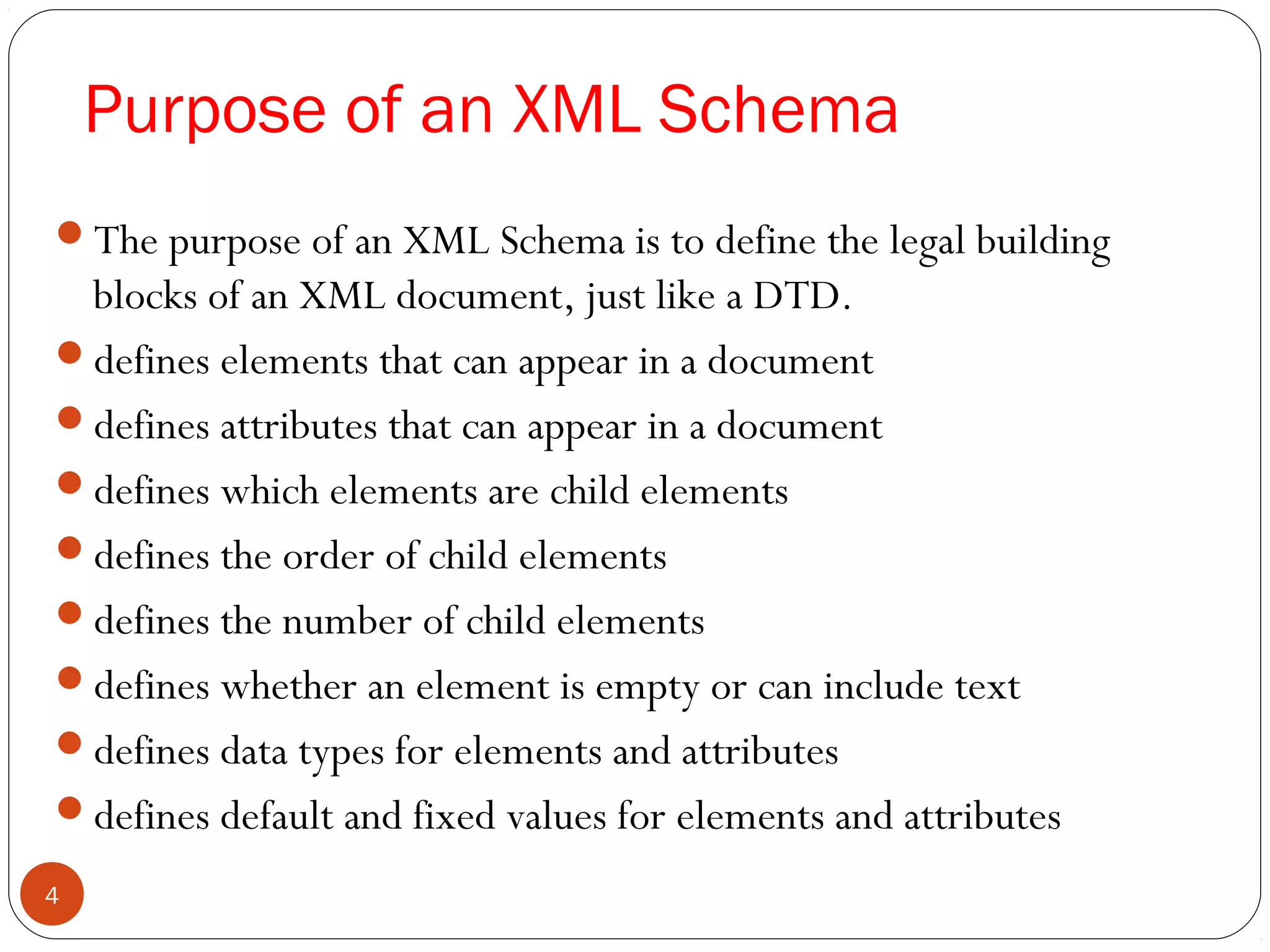 Purpose of an XML Schema
The purpose of an XML Schema is to define the legal building
blocks of an XML document, just like a DTD.
defines elements that can appear in a document
defines attributes that can appear in a document
defines which elements are child elements
defines the order of child elements
defines the number of child elements
defines whether an element is empty or can include text
defines data types for elements and attributes
defines default and fixed values for elements and attributes
4
 