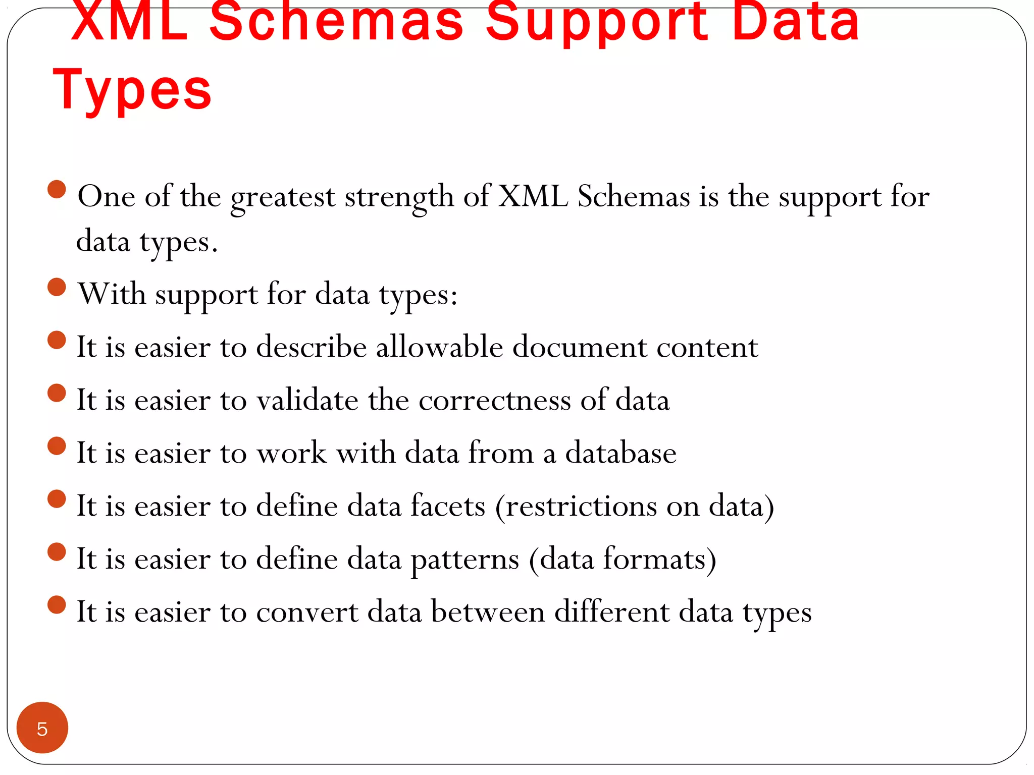 XML Schemas Support Data
Types
One of the greatest strength of XML Schemas is the support for
data types.
With support for data types:
It is easier to describe allowable document content
It is easier to validate the correctness of data
It is easier to work with data from a database
It is easier to define data facets (restrictions on data)
It is easier to define data patterns (data formats)
It is easier to convert data between different data types
5
 
